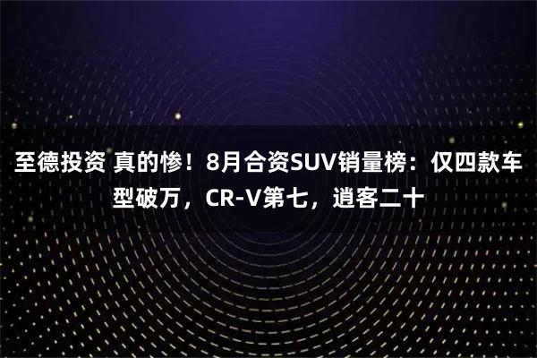 至德投资 真的惨！8月合资SUV销量榜：仅四款车型破万，CR-V第七，逍客二十