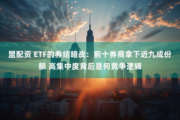 盟配资 ETF的券结暗战：前十券商拿下近九成份额 高集中度背后是何竞争逻辑