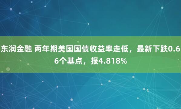 东润金融 两年期美国国债收益率走低，最新下跌0.66个基点，报4.818%