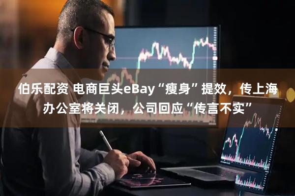 伯乐配资 电商巨头eBay“瘦身”提效，传上海办公室将关闭，公司回应“传言不实”