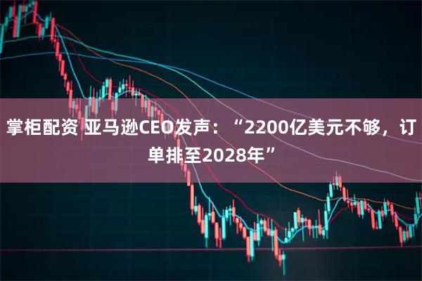 掌柜配资 亚马逊CEO发声：“2200亿美元不够，订单排至2028年”