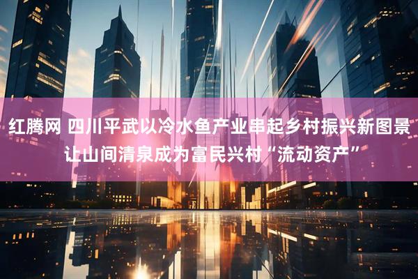 红腾网 四川平武以冷水鱼产业串起乡村振兴新图景 让山间清泉成为富民兴村“流动资产”
