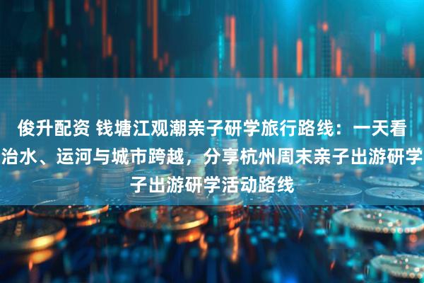 俊升配资 钱塘江观潮亲子研学旅行路线：一天看懂潮汐、治水、运河与城市跨越，分享杭州周末亲子出游研学活动路线